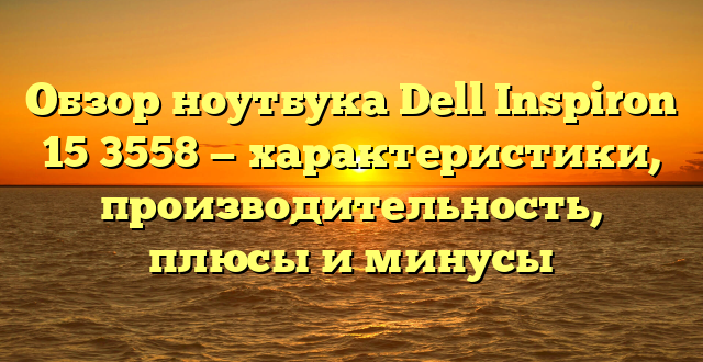 Обзор ноутбука Dell Inspiron 15 3558 — характеристики, производительность, плюсы и минусы