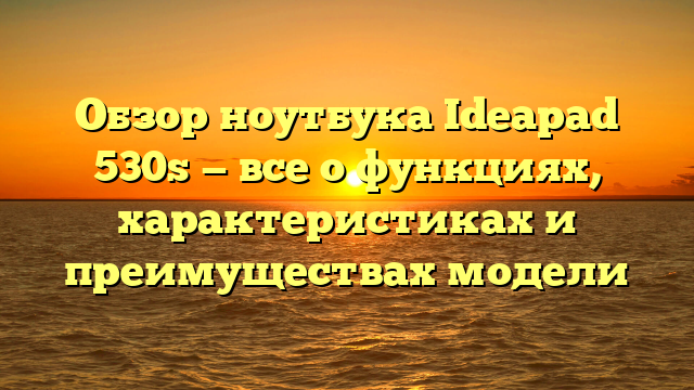 Обзор ноутбука Ideapad 530s — все о функциях, характеристиках и преимуществах модели