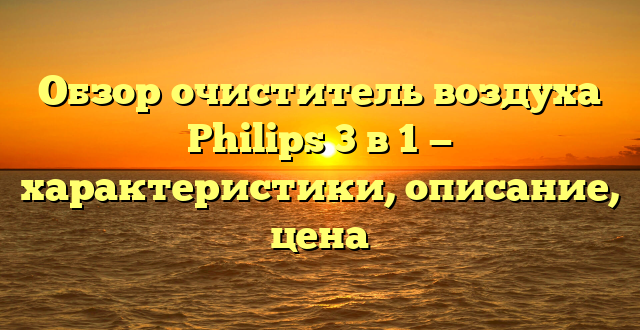 Обзор очиститель воздуха Philips 3 в 1 — характеристики, описание, цена