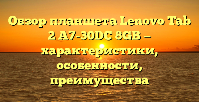 Обзор планшета Lenovo Tab 2 A7-30DC 8GB — характеристики, особенности, преимущества