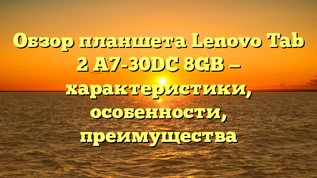 Обзор планшета Lenovo Tab 2 A7-30DC 8GB — характеристики, особенности, преимущества