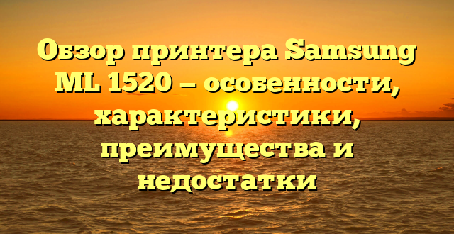 Обзор принтера Samsung ML 1520 — особенности, характеристики, преимущества и недостатки