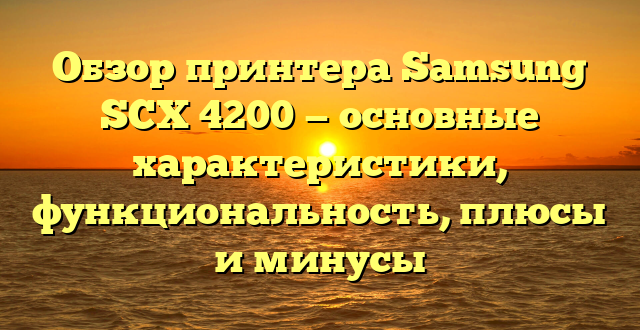 Обзор принтера Samsung SCX 4200 — основные характеристики, функциональность, плюсы и минусы