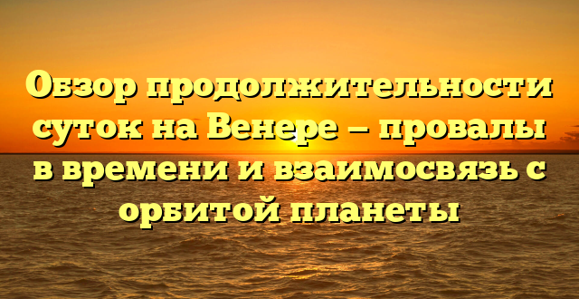 Обзор продолжительности суток на Венере — провалы в времени и взаимосвязь с орбитой планеты