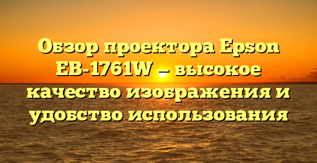 Обзор проектора Epson EB-1761W — высокое качество изображения и удобство использования