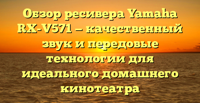 Обзор ресивера Yamaha RX-V571 — качественный звук и передовые технологии для идеального домашнего кинотеатра