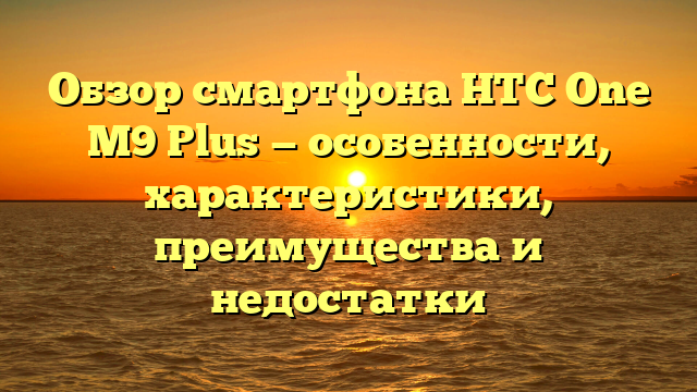 Обзор смартфона HTC One M9 Plus — особенности, характеристики, преимущества и недостатки