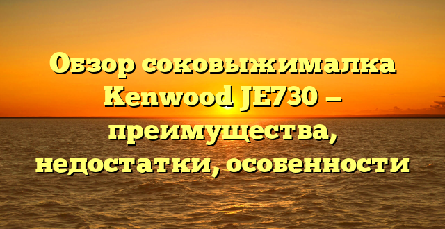 Обзор соковыжималка Kenwood JE730 — преимущества, недостатки, особенности