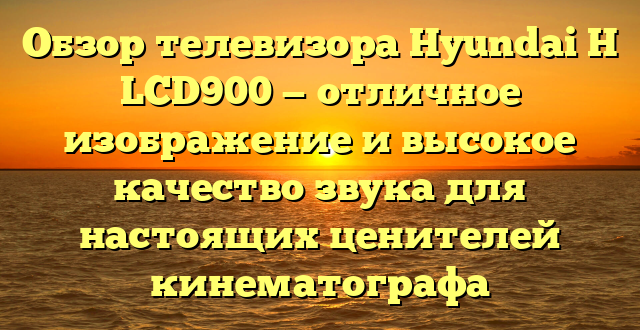 Обзор телевизора Hyundai H LCD900 — отличное изображение и высокое качество звука для настоящих ценителей кинематографа