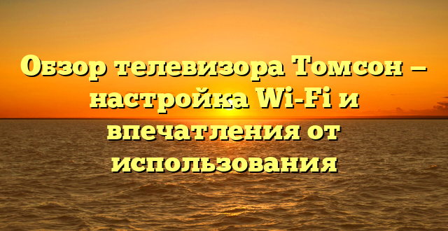 Обзор телевизора Томсон — настройка Wi-Fi и впечатления от использования