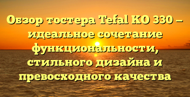 Обзор тостера Tefal KO 330 — идеальное сочетание функциональности, стильного дизайна и превосходного качества