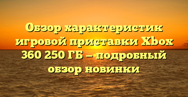 Обзор характеристик игровой приставки Xbox 360 250 ГБ — подробный обзор новинки