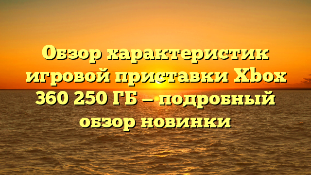 Обзор характеристик игровой приставки Xbox 360 250 ГБ — подробный обзор новинки