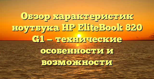 Обзор характеристик ноутбука HP EliteBook 820 G1 — технические особенности и возможности