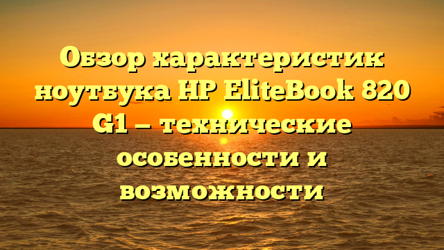 Обзор характеристик ноутбука HP EliteBook 820 G1 — технические особенности и возможности