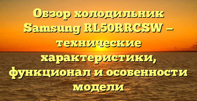 Обзор холодильник Samsung RL50RRCSW — технические характеристики, функционал и особенности модели