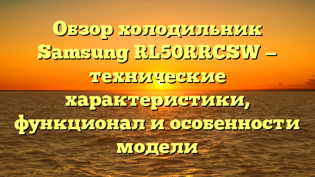 Обзор холодильник Samsung RL50RRCSW — технические характеристики, функционал и особенности модели