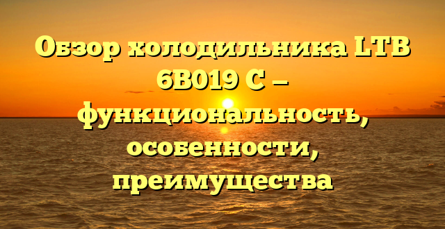 Обзор холодильника LTB 6B019 C — функциональность, особенности, преимущества