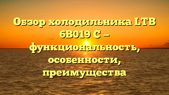 Обзор холодильника LTB 6B019 C — функциональность, особенности, преимущества