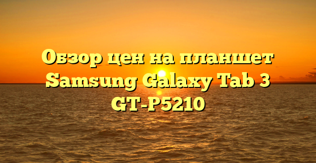 Обзор цен на планшет Samsung Galaxy Tab 3 GT-P5210