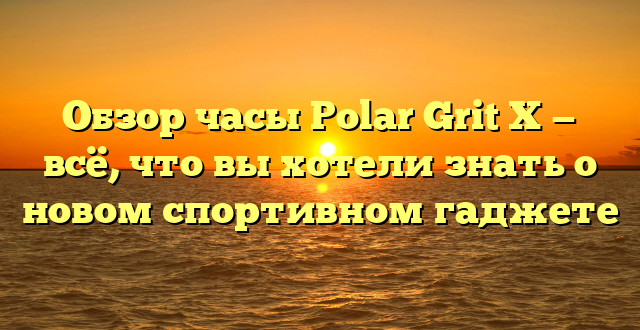 Обзор часы Polar Grit X — всё, что вы хотели знать о новом спортивном гаджете