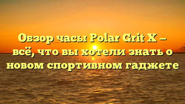 Обзор часы Polar Grit X — всё, что вы хотели знать о новом спортивном гаджете