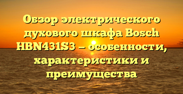 Обзор электрического духового шкафа Bosch HBN431S3 — особенности, характеристики и преимущества