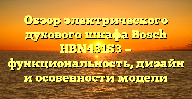 Обзор электрического духового шкафа Bosch HBN431S3 — функциональность, дизайн и особенности модели