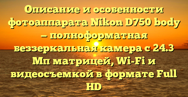 Описание и особенности фотоаппарата Nikon D750 body — полноформатная беззеркальная камера с 24.3 Мп матрицей, Wi-Fi и видеосъемкой в формате Full HD