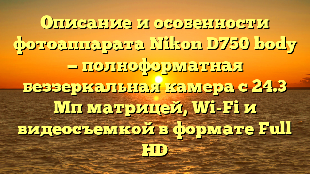 Описание и особенности фотоаппарата Nikon D750 body — полноформатная беззеркальная камера с 24.3 Мп матрицей, Wi-Fi и видеосъемкой в формате Full HD