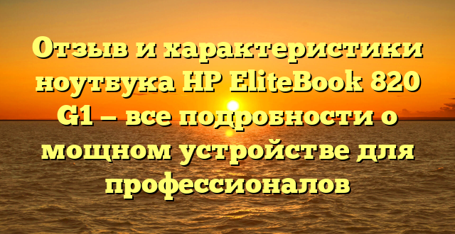 Отзыв и характеристики ноутбука HP EliteBook 820 G1 — все подробности о мощном устройстве для профессионалов