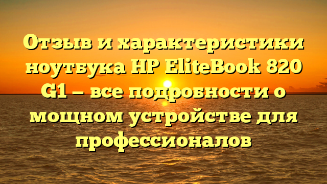 Отзыв и характеристики ноутбука HP EliteBook 820 G1 — все подробности о мощном устройстве для профессионалов