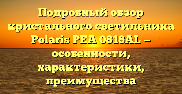 Подробный обзор кристального светильника Polaris PEA 0818AL — особенности, характеристики, преимущества