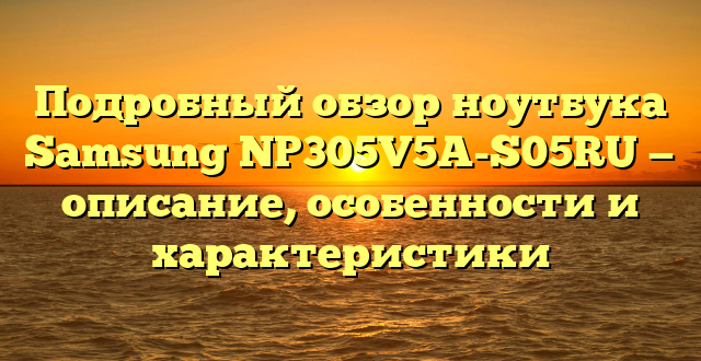 Подробный обзор ноутбука Samsung NP305V5A-S05RU — описание, особенности и характеристики