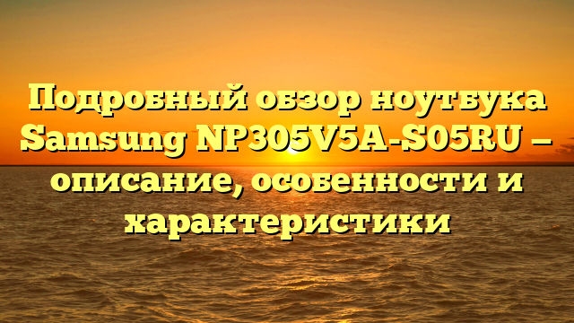 Подробный обзор ноутбука Samsung NP305V5A-S05RU — описание, особенности и характеристики