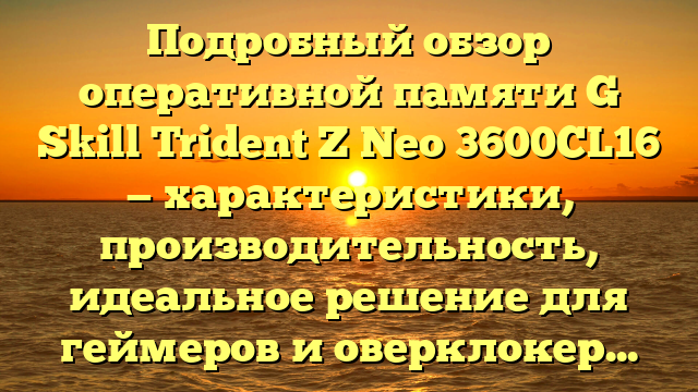 Подробный обзор оперативной памяти G Skill Trident Z Neo 3600CL16 — характеристики, производительность, идеальное решение для геймеров и оверклокеров