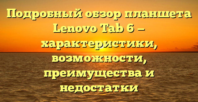 Подробный обзор планшета Lenovo Tab 6 — характеристики, возможности, преимущества и недостатки