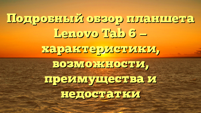 Подробный обзор планшета Lenovo Tab 6 — характеристики, возможности, преимущества и недостатки