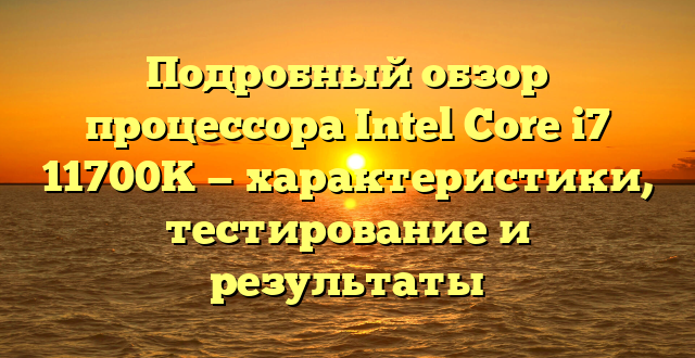 Подробный обзор процессора Intel Core i7 11700K — характеристики, тестирование и результаты