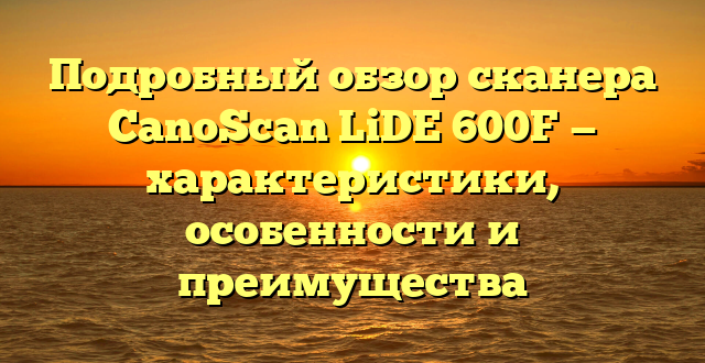 Подробный обзор сканера CanoScan LiDE 600F — характеристики, особенности и преимущества