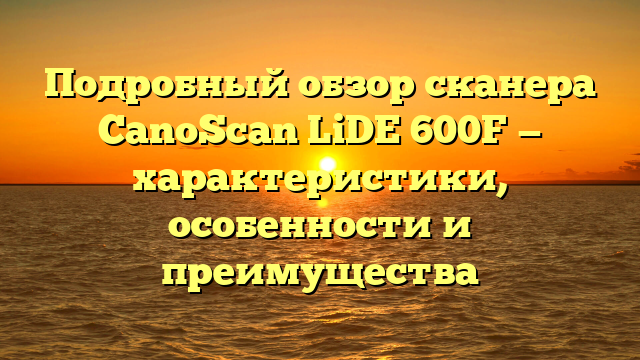 Подробный обзор сканера CanoScan LiDE 600F — характеристики, особенности и преимущества