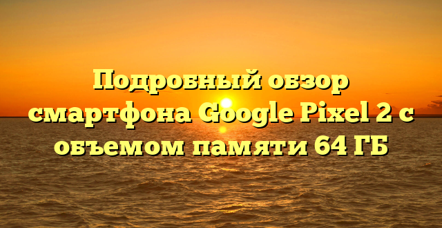 Подробный обзор смартфона Google Pixel 2 с объемом памяти 64 ГБ