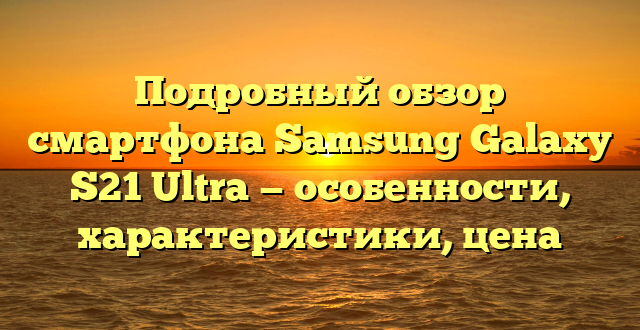 Подробный обзор смартфона Samsung Galaxy S21 Ultra — особенности, характеристики, цена