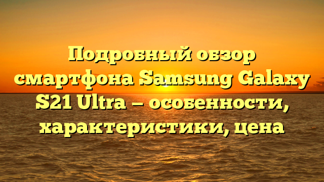 Подробный обзор смартфона Samsung Galaxy S21 Ultra — особенности, характеристики, цена