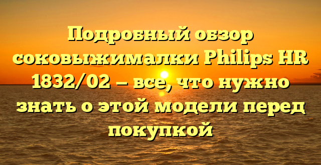 Подробный обзор соковыжималки Philips HR 1832/02 — все, что нужно знать о этой модели перед покупкой