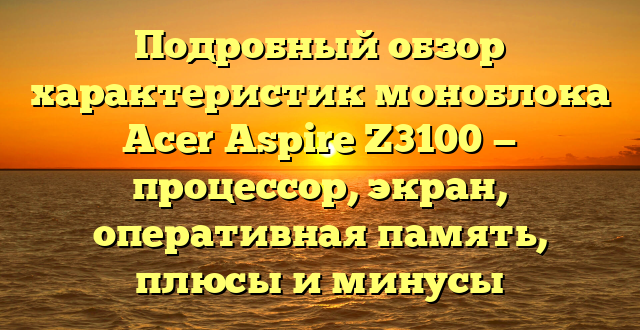 Подробный обзор характеристик моноблока Acer Aspire Z3100 — процессор, экран, оперативная память, плюсы и минусы