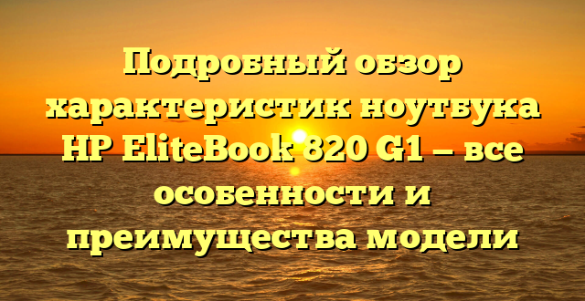 Подробный обзор характеристик ноутбука HP EliteBook 820 G1 — все особенности и преимущества модели