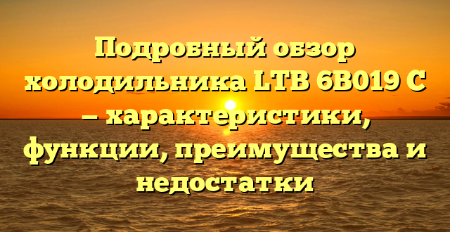 Подробный обзор холодильника LTB 6B019 C — характеристики, функции, преимущества и недостатки