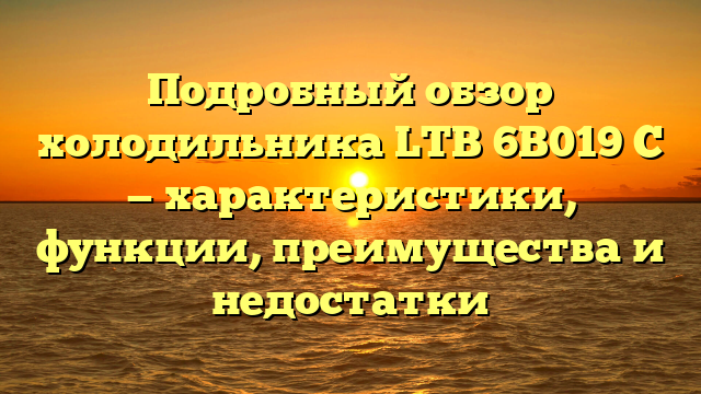 Подробный обзор холодильника LTB 6B019 C — характеристики, функции, преимущества и недостатки