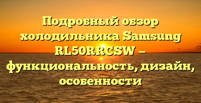 Подробный обзор холодильника Samsung RL50RRCSW — функциональность, дизайн, особенности